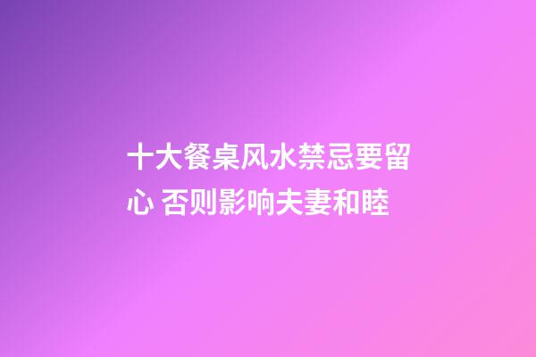 十大餐桌风水禁忌要留心 否则影响夫妻和睦